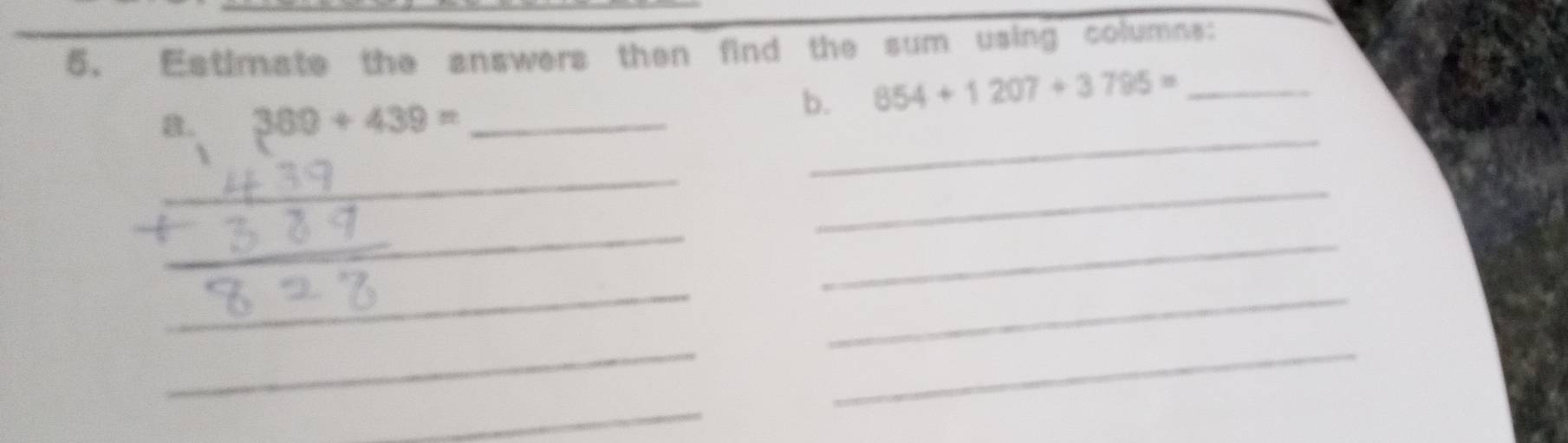 Estimate the answers then find the sum using columns: 
8. 389+439= _ 
b. 854+1207+3795= _ 
_ 
_ 
_ 
_ 
_ 
_ 
_ 
_ 
_ 
_ 
__ 
_