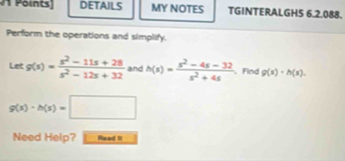 DETAILS MY NOTES TGINTERALGH5 6.2.088. 
Perform the operations and simplify. 
Let g(s)= (s^2-11s+28)/s^2-12s+32  and h(s)= (s^2-4s-32)/s^2+4s  、Find g(s)· h(s).
g(s)-h(s)=□
Need Help? Read it