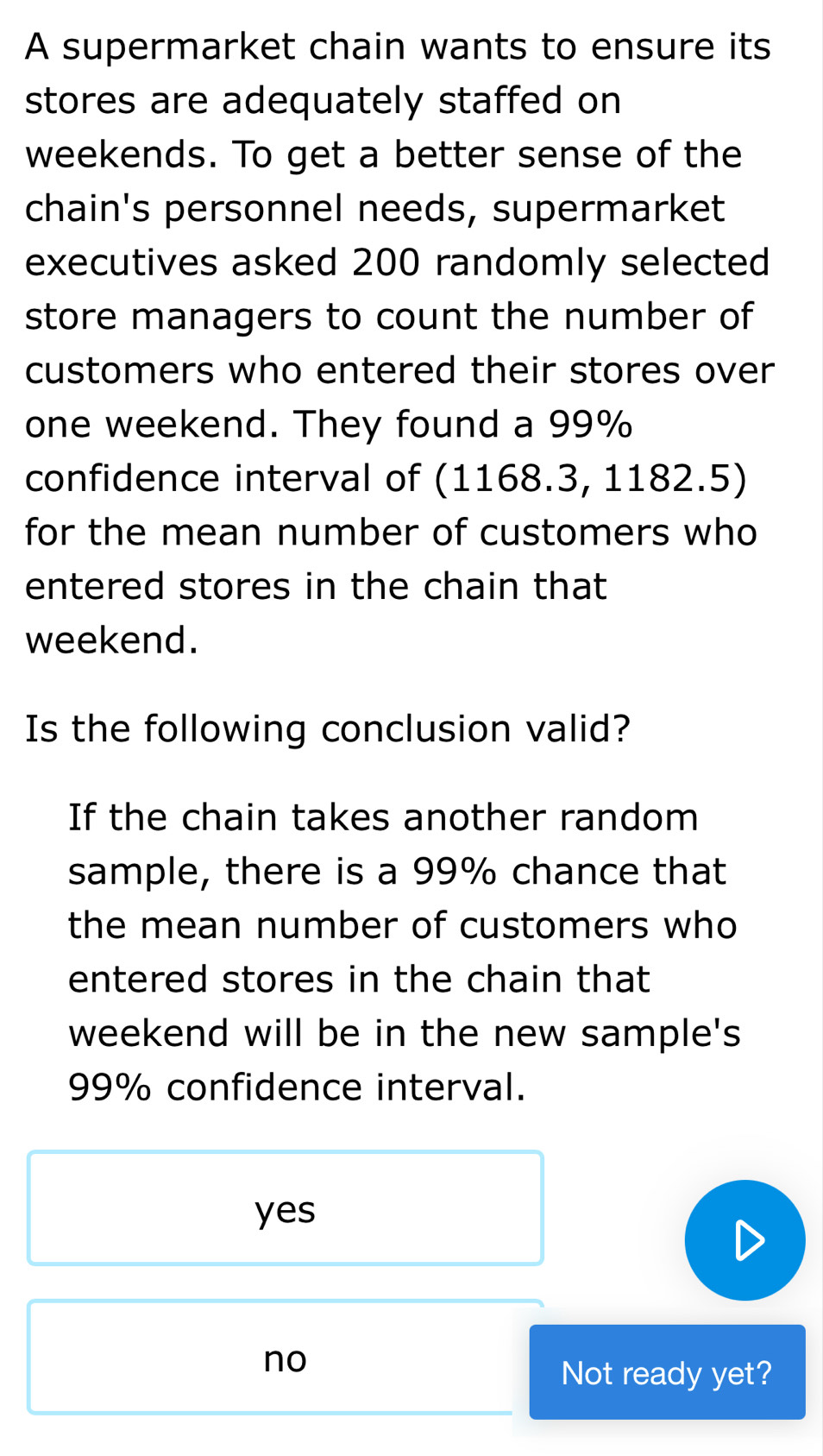 A supermarket chain wants to ensure its
stores are adequately staffed on
weekends. To get a better sense of the
chain's personnel needs, supermarket
executives asked 200 randomly selected
store managers to count the number of
customers who entered their stores over
one weekend. They found a 99%
confidence interval of (1168.3, 1182.5)
for the mean number of customers who
entered stores in the chain that
weekend.
Is the following conclusion valid?
If the chain takes another random
sample, there is a 99% chance that
the mean number of customers who
entered stores in the chain that
weekend will be in the new sample's
99% confidence interval.
yes
no
Not ready yet?