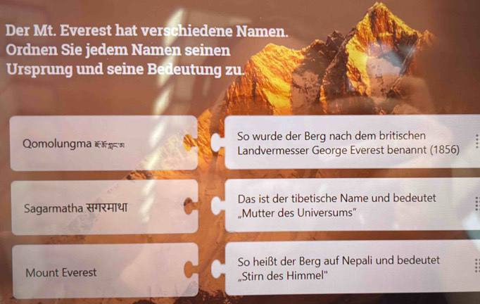 Der Mt. Everest hat verschiedene Namen. 
Ordnen Sie jedem Namen seinen 
Ursprung und seine Bedeutung zu. 
So wurde der Berg nach dem britischen 
Qomolungma *= 
Landvermesser George Everest benannt (1856) 
Das ist der tibetische Name und bedeutet 
Sagarmatha सगरमाथा 
„Mutter des Universums” 
So heißt der Berg auf Nepali und bedeutet 
Mount Everest „Stirn des Himmel''