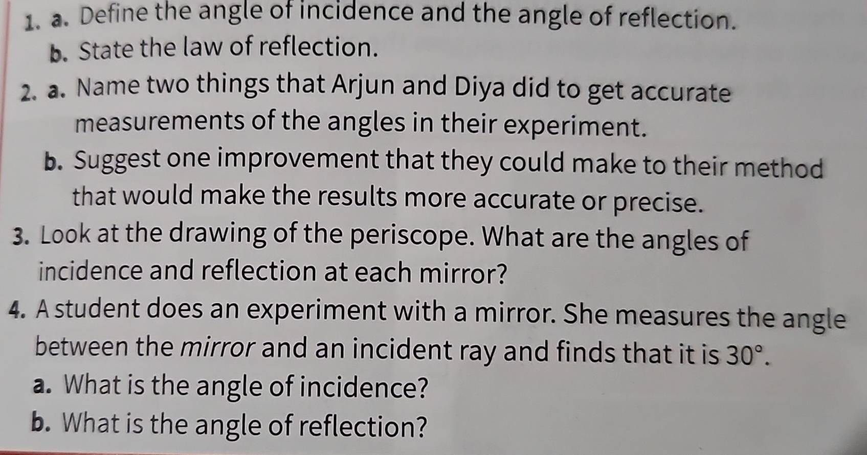 Define the angle of incidence and the angle of reflection. 
b. State the law of reflection. 
2. a. Name two things that Arjun and Diya did to get accurate 
measurements of the angles in their experiment. 
b. Suggest one improvement that they could make to their method 
that would make the results more accurate or precise. 
3. Look at the drawing of the periscope. What are the angles of 
incidence and reflection at each mirror? 
4. A student does an experiment with a mirror. She measures the angle 
between the mirror and an incident ray and finds that it is 30°. 
a. What is the angle of incidence? 
b. What is the angle of reflection?