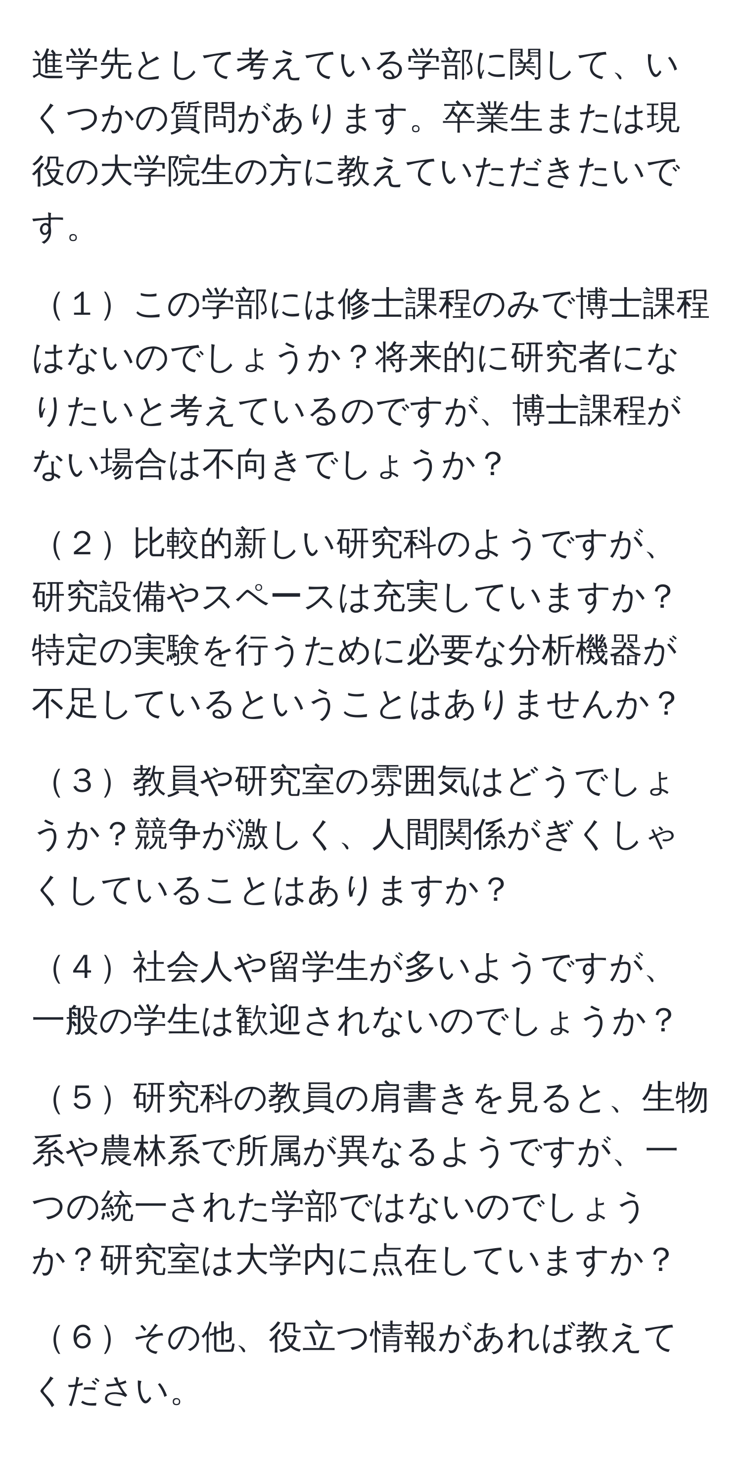 進学先として考えている学部に関して、いくつかの質問があります。卒業生または現役の大学院生の方に教えていただきたいです。

１この学部には修士課程のみで博士課程はないのでしょうか？将来的に研究者になりたいと考えているのですが、博士課程がない場合は不向きでしょうか？

２比較的新しい研究科のようですが、研究設備やスペースは充実していますか？特定の実験を行うために必要な分析機器が不足しているということはありませんか？

３教員や研究室の雰囲気はどうでしょうか？競争が激しく、人間関係がぎくしゃくしていることはありますか？

４社会人や留学生が多いようですが、一般の学生は歓迎されないのでしょうか？

５研究科の教員の肩書きを見ると、生物系や農林系で所属が異なるようですが、一つの統一された学部ではないのでしょうか？研究室は大学内に点在していますか？

６その他、役立つ情報があれば教えてください。