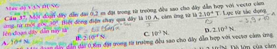 Mức d △ VAND(△ 6
Cầu 37. Một đoạn đây dẫn đài 0,2 m đặt trong từ trường đều sao cho dây dẫn hợp với vectơ cảm
từng từ một góc 30° Biết đòng điện chạy qua dây là 10 A, cảm ứng từ là 2.10^(-4) T. Lực từ tác dụng
lên đoạn dây dân này là
B. 2.10^(-4)N.
C. 10^(-3)N. D. 2.10^(-3)N. 
t đoạn dây dẫn đài 0,8m đặt trong từ trường đều sao cho dây dẫn hợp với vectơ cảm ứng
A. 10^(-4)N
wedge -2N Độ lớn của cảm