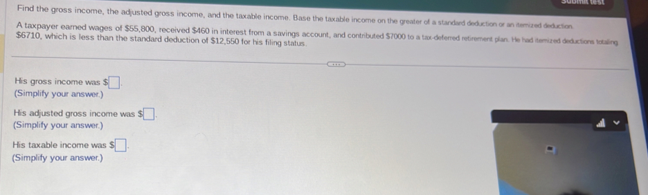 Find the gross income, the adjusted gross income, and the taxable income. Base the taxable income on the greater of a standard deduction or an itemized deduction 
A taxpayer earned wages of $55,800, received $460 in interest from a savings account, and contributed $7000 to a tax-deferred retirement plan. He had itemized deductions totaling
$6710, which is less than the standard deduction of $12,550 for his filing status. 
His gross income was $□. 
(Simplify your answer.) 
His adjusted gross income was $□. 
(Simplify your answer.) 
His taxable income was $□. 
(Simplify your answer.)