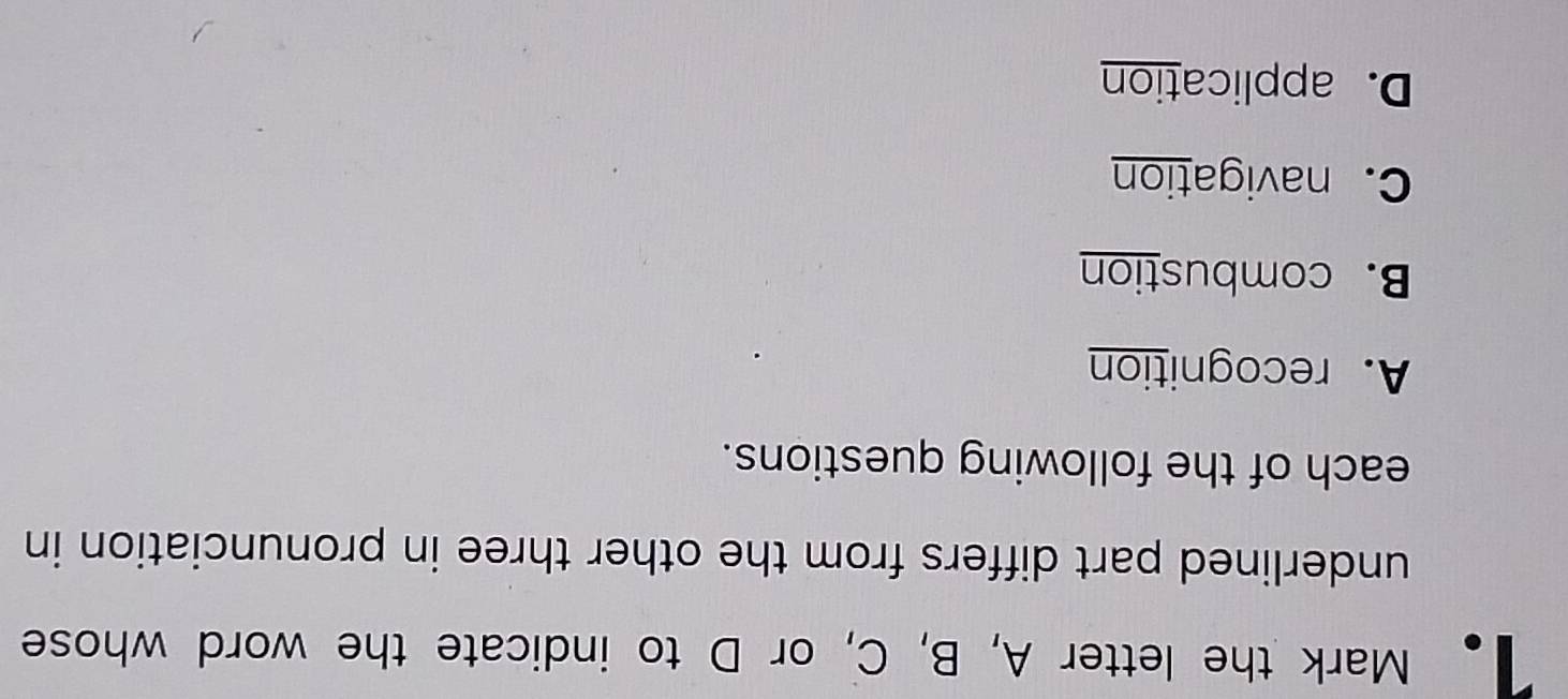 Mark the letter A, B, C, or D to indicate the word whose
underlined part differs from the other three in pronunciation in
each of the following questions.
A. recognition
B. combustion
C. navigation
D. application