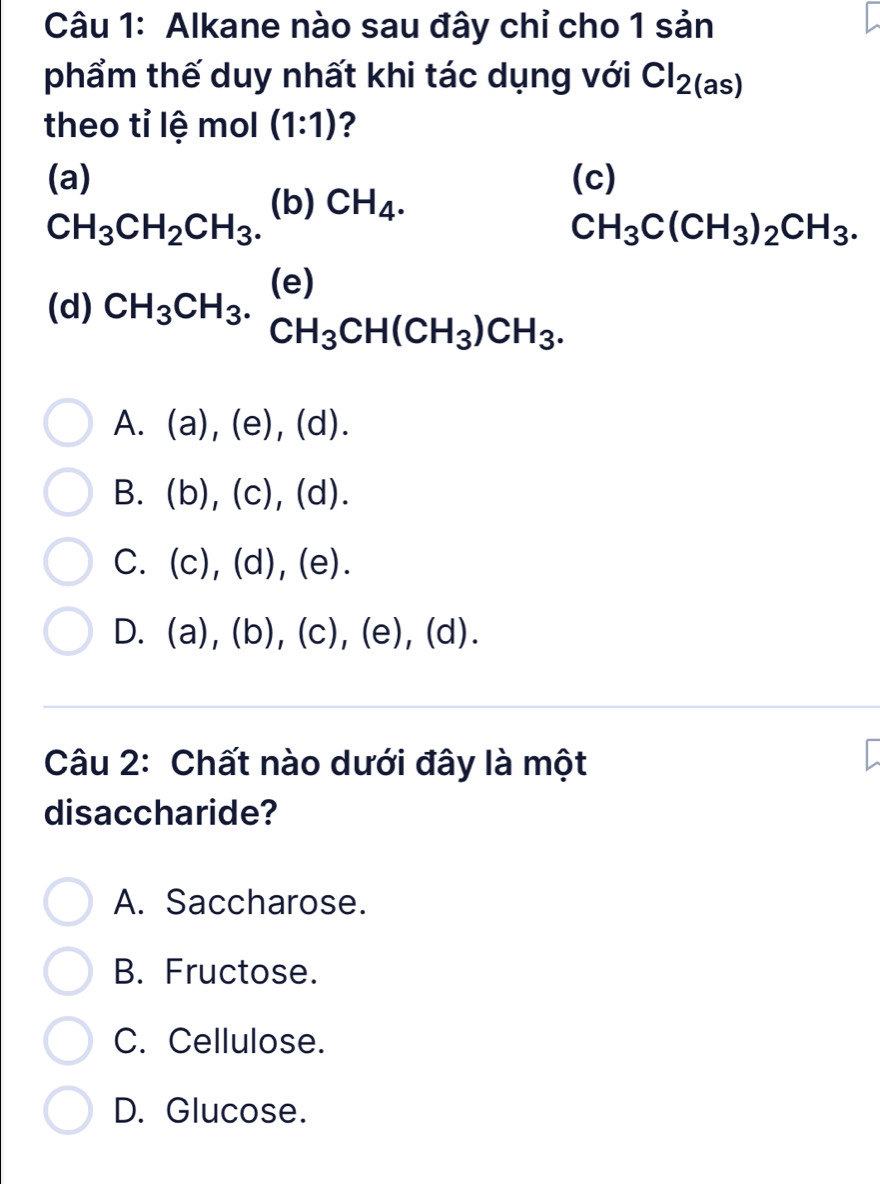 Alkane nào sau đây chỉ cho 1 sản
phẩm thế duy nhất khi tác dụng với Cl_2(as)
theo tỉ lệ mol (1:1) ?
(a) (c)
CH_3CH_2CH_3. (b) CH_4.
CH_3C(CH_3)_2CH_3. 
(d) CH_3CH_3.beginarrayr (e) CH_3CH(CH_3)CH_3.endarray
A. (a),(e),(d). 
B. (b),(c),(d).
C. (c),(d),(e).
D. (a),(b),(c),(e),(d). 
Câu 2: Chất nào dưới đây là một
disaccharide?
A. Saccharose.
B. Fructose.
C. Cellulose.
D. Glucose.