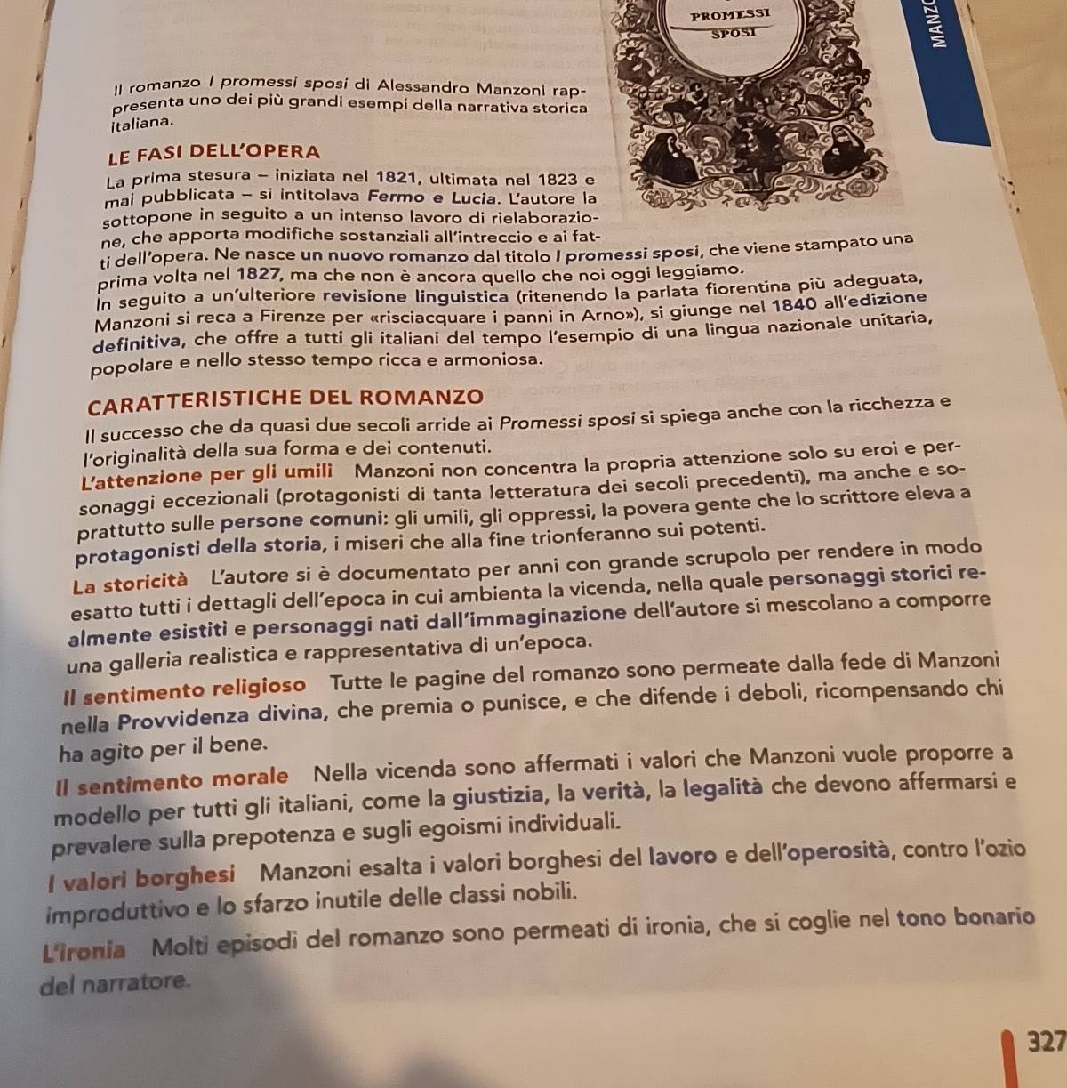 SSI
II romanzo I promessi sposi di Alessandro Manzoni rap-
presenta uno dei più grandi esempi della narrativa storica
italiana.
LE FASI DELLOPERA
La prima stesura - iniziata nel 1821, ultimata nel 1823 
mai pubblicata - si intitolava Fermo e Lucia. Lautore l
sottopone in seguito a un intenso lavoro di rielaborazi
ne, che apporta modifiche sostanziali all’intreccio e ai fa
ti dell’opera. Ne nasce un nuovo romanzo dal titolo I promessi sposi, che viene stampa
prima volta nel 1827, ma che non è ancora quello che noi oggi leggiamo.
In seguito a un'ulteriore revisione linguistica (ritenendo la parlata fiorentina più adeguata,
Manzoni si reca a Firenze per «riscíacquare i panni in Arno»), si giunge nel 1840 all’edizione
definitiva, che offre a tutti gli italiani del tempo l'esempio di una lingua nazionale unitaria,
popolare e nello stesso tempo ricca e armoniosa.
CARATTERISTICHE DEL ROMANZO
ll successo che da quasi due secoli arride ai Promessi sposi si spiega anche con la ricchezza e
l'originalità della sua forma e dei contenuti.
L'attenzione per gli umili Manzoni non concentra la propria attenzione solo su eroi e per-
sonaggi eccezionali (protagonisti di tanta letteratura dei secoli precedenti), ma anche e so-
prattutto sulle persone comuni: gli umili, gli oppressi, la povera gente che lo scrittore eleva a
protagonisti della storia, i miseri che alla fine trionferanno sui potenti.
La storicità Lautore si è documentato per anni con grande scrupolo per rendere in modo
esatto tutti i dettagli dell’epoca in cui ambienta la vicenda, nella quale personaggi storici re-
almente esistiti e personaggi nati dall’immaginazione dell’autore si mescolano a comporre
una galleria realistica e rappresentativa di un’epoca.
Il sentimento religioso Tutte le pagine del romanzo sono permeate dalla fede di Manzoni
nella Provvidenza divina, che premia o punisce, e che difende i deboli, ricompensando chi
ha agito per il bene.
Il sentimento morale Nella vicenda sono affermati i valori che Manzoni vuole proporre a
modello per tutti gli italiani, come la giustizia, la verità, la legalità che devono affermarsi e
prevalere sulla prepotenza e sugli egoismi individuali.
I valori borghesi Manzoni esalta i valori borghesi del lavoro e dell’operosità, contro l’ozio
improduttivo e lo sfarzo inutile delle classi nobili.
Lironia Molti episodi del romanzo sono permeati di ironia, che si coglie nel tono bonario
del narratore.
327