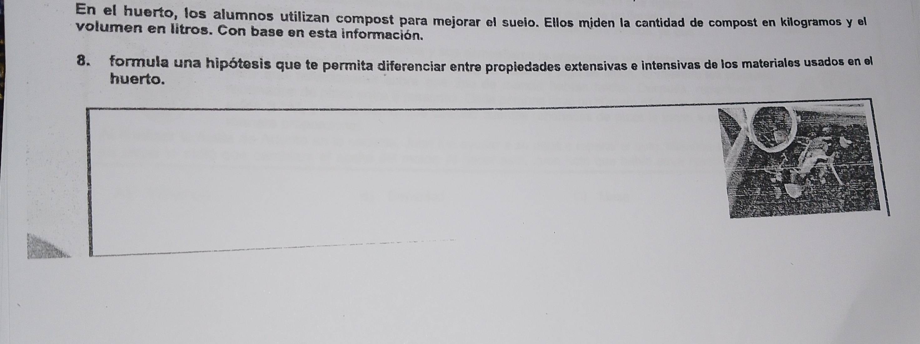 En el huerto, los alumnos utilízan compost para mejorar el sueio. Ellos míden la cantidad de compost en kilogramos y el 
volumen en litros. Con base en esta información. 
8. formula una hipótesis que te permita diferenciar entre propiedades extensivas e intensivas de los materiales usados en el 
huerto.