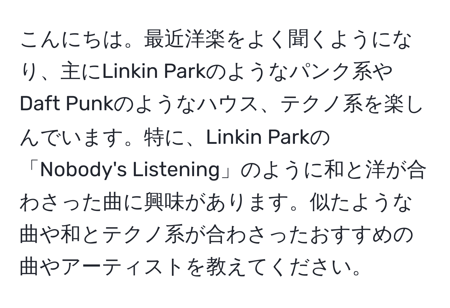 こんにちは。最近洋楽をよく聞くようになり、主にLinkin Parkのようなパンク系やDaft Punkのようなハウス、テクノ系を楽しんでいます。特に、Linkin Parkの「Nobody's Listening」のように和と洋が合わさった曲に興味があります。似たような曲や和とテクノ系が合わさったおすすめの曲やアーティストを教えてください。