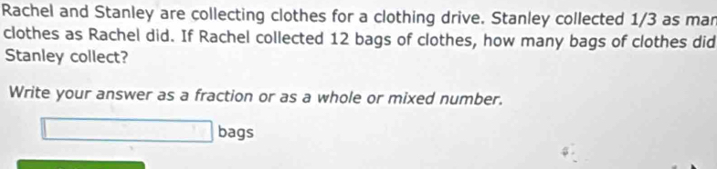 Rachel and Stanley are collecting clothes for a clothing drive. Stanley collected 1/3 as mar 
clothes as Rachel did. If Rachel collected 12 bags of clothes, how many bags of clothes did 
Stanley collect? 
Write your answer as a fraction or as a whole or mixed number. 
bags