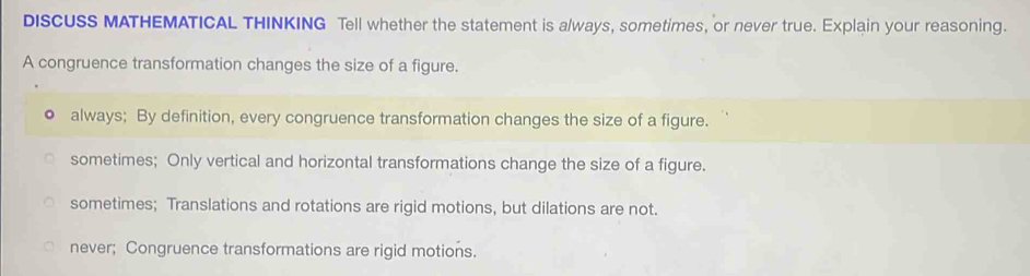 DISCUSS MATHEMATICAL THINKING Tell whether the statement is always, sometimes, or never true. Explain your reasoning.
A congruence transformation changes the size of a figure.
always; By definition, every congruence transformation changes the size of a figure.
sometimes; Only vertical and horizontal transformations change the size of a figure.
sometimes; Translations and rotations are rigid motions, but dilations are not.
never; Congruence transformations are rigid motions.