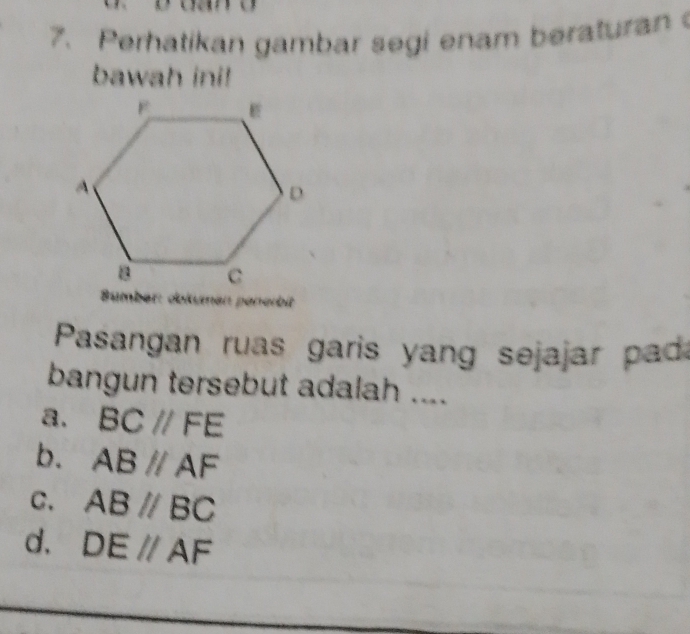 Perhatikan gambar segi enam beraturan 
bawah ini!

a pererbi
Pasangan ruas garis yang sejajar pad
bangun tersebut adalah ....
a. BC//FE
b. ABparallel AF
C. AB//BC
d. DE//AF