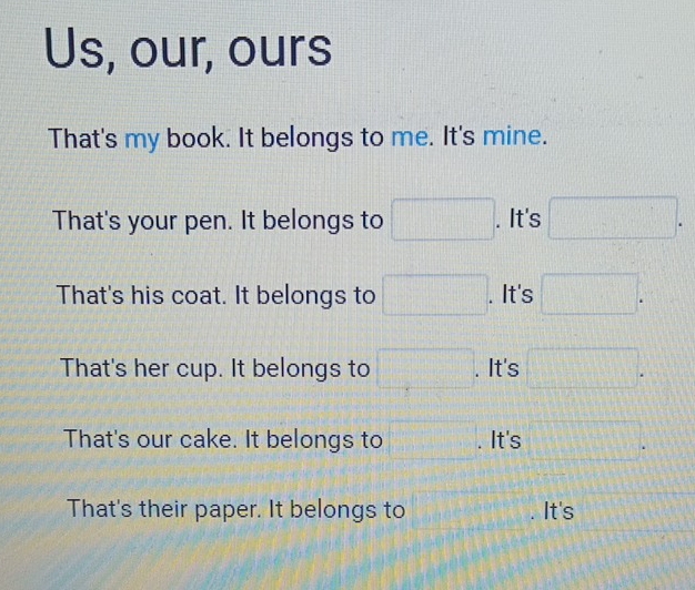 Us, our, ours
That's my book. It belongs to me. It's mine.
That's your pen. It belongs to □. It's □.
That's his coat. It belongs to □. . It's □.
That's her cup. It belongs to □. . It's □.
That's our cake. It belongs to □. . It's □. 
That's their paper. It belongs to □. It's □