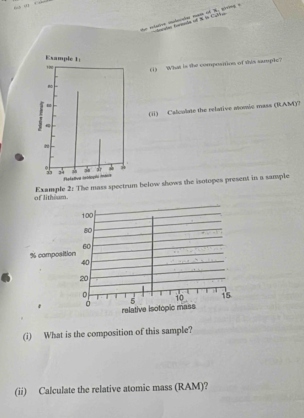 (1) 
the relative molecular mass of X, giving 
olecular formula of X is CaMa 
(1) What is the composition of this sample? 
(ii) Calculate the relative atomic mass (RAM)? 
Example 2: The mass spectrum below shows the isotopes present in a sample 
of lithium. 
(i) What is the composition of this sample? 
(ii) Calculate the relative atomic mass (RAM)?