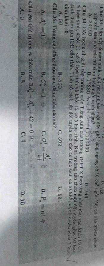 D. 120
Câu 33: Sấp xếp 6 nam sinh và 4 nữ sinh vào một dãy ghể hàng ngang có 10 chỗ ngôi. Hội có bao nhiều cách
xắp xếp sao cho các nữ sinh luôn ngôi cạnh nhau?
A. 34560 B. 17280 4 C. 120960 D. 744
Câu 34: Đội học sinh giỏi cấp trường mộn Tiếng Anh của trường THPT X theo từng khội như sau. khỏi 10 có
5 học sinh, khối 11 có 5 học sinh và khối 12 có 5 học sinh. Nhà trường cần chọn một đội tuyển gồm 10 học
sinh tham gia IOE cấp tính. Tính số cách lập đội tuyển sao cho có học sinh cả ba khối và có nhiều nhất 2 học
sinh khỏi 10,
A. 50 B. 500 C. 502 D. 501
Cầu 35: Trong các đẳng thức sau, đẳng thức não sai?
A. A_n^(n=1 B. C_n^0=1 ^□)□  C. C_n^(k=frac (A_n)^k)k! D. P_n=n!
Cầu 36: Giá trị của n thỏa mãn 3A_n^2-A_(2n)^2+42=0 lǜ
A. 9 B. 8 C. 6 D. 10