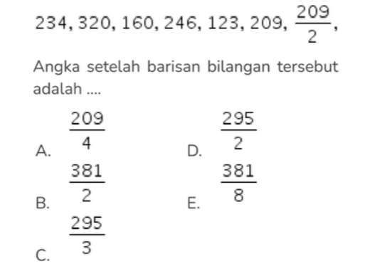 234, 320, 160, 246, 123, 209,  209/2 , 
Angka setelah barisan bilangan tersebut
adalah ....
A.  209/4 
D.  295/2 
B.  381/2 
E.  381/8 
C.  295/3 