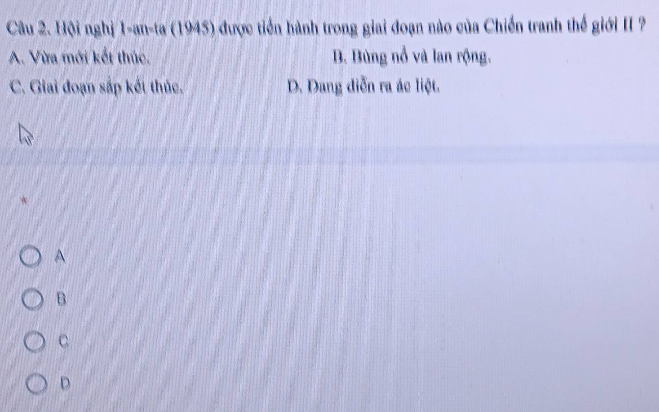 Hội nghị 1-an-ta (1945) được tiền hành trong giai đoạn nào của Chiến tranh thế giới II ?
A. Vừa mới kết thúc. B. Bùng nổ và lan rộng.
C. Giai đoạn sắp kết thúc. D. Dang diễn ra ác liệt.
A
B
C
D