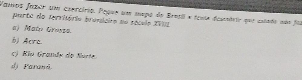 Vamos fazer um exercício. Pegue um mapa do Brasil e tente descabrir que estado não faz
parte do território brasileiro no século XVIII.
a) Mato Grosso.
b) Acre.
c) Río Grande do Norte.
d) Paraná.