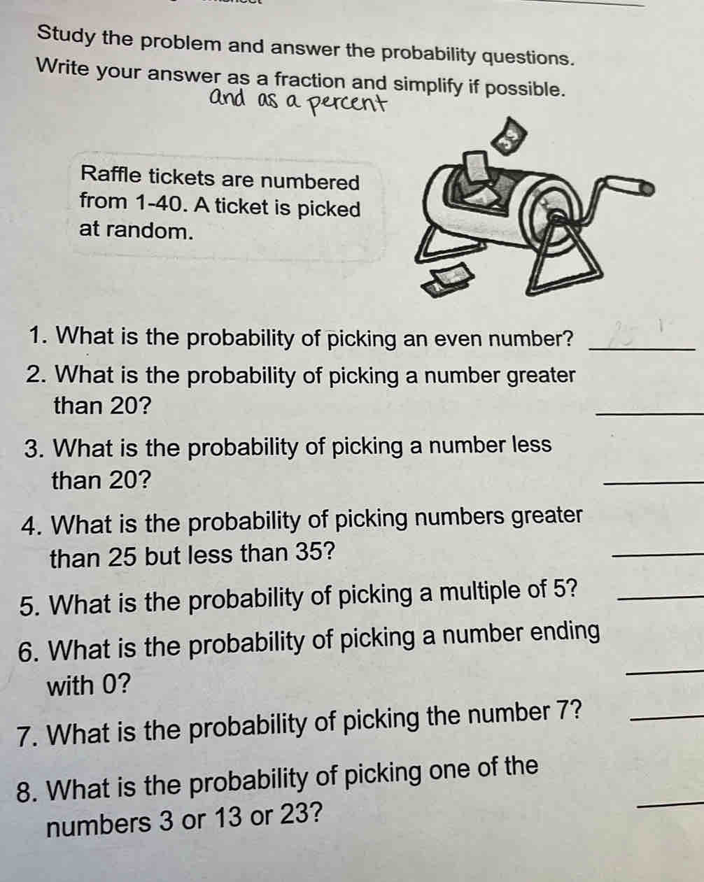 Study the problem and answer the probability questions. 
Write your answer as a fraction and simplify if possible. 
Raffle tickets are numbered 
from 1 - 40. A ticket is picked 
at random. 
1. What is the probability of picking an even number?_ 
2. What is the probability of picking a number greater 
than 20? 
_ 
3. What is the probability of picking a number less 
than 20? 
_ 
4. What is the probability of picking numbers greater 
than 25 but less than 35? 
_ 
5. What is the probability of picking a multiple of 5?_ 
6. What is the probability of picking a number ending 
with 0? 
_ 
7. What is the probability of picking the number 7?_ 
8. What is the probability of picking one of the 
numbers 3 or 13 or 23? 
_