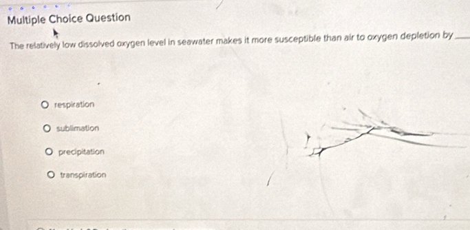 Question
The relatively low dissolved oxygen level in seawater makes it more susceptible than air to oxygen depletion by_
respiration
sublimation
precipitation
transpiration