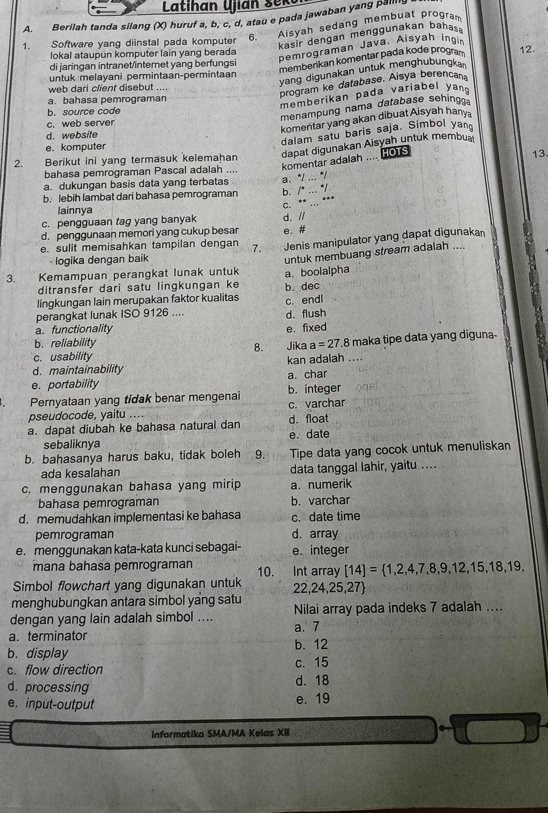 Lati h an  Ujian  s ek
A. Berilah tanda silang (X) huruf a, b, c, d, atau e pada jawaban yang pai's
1. Software yang diinstal pada komputer 6. Aisyah sedang membuat program
kasir dengan menggunakan bahasa
pemrograman Java. Aisyah ingin
lokal ataupun komputer lain yang berada 12.
di jaringan intranet/internet yang berfungsi
memberikan komentar pada kode program
untuk melayani permintaan-permintaan
yang digunakan untuk menghubungkan
web dari client disebut ...
program ke database. Aisya berencana
a. bahasa pemrograman
memberikan pada variabel yang
menampung nama database sehingga
b. source code
komentar yang akan dibuat Aisyah hanya
c. web server
d. website
dalam satu baris saja. Simbol yang
e. komputer
dapat digunakan Aisyah untuk membuat
2. Berikut ini yang termasuk kelemahan 13.
komentar adalah .... HOTS
bahasa pemrograman Pascal adalah ....
a. dukungan basis data yang terbatas
a. */ ... */
b. lebih lambat dari bahasa pemrograman b. /* ... */
C. ** ... ***
lainnya
c. pengguaan tag yang banyak d. //
d. penggunaan memori yang cukup besar e. #
e. sulit memisahkan tampilan dengan 7. Jenis manipulator yang dapat digunakan
· logika dengan baik
untuk membuang stream adalah ....
3. Kemampuan perangkat lunak untuk a. boolalpha
ditransfer dari satu lingkungan ke b. dec
lingkungan lain merupakan faktor kualitas
perangkat lunak ISO 9126 .... c. endl
d. flush
a. functionality e. fixed
b. reliability Jika a=27.8 maka tipe data yang diguna-
8.
c. usability
d. maintainability kan adalah ....
e. portability a. char
Pernyataan yang tidak benar mengenai b. integer
pseudocode, yaitu .... c. varchar
a. dapat diubah ke bahasa natural dan d. float
sebaliknya e. date
b. bahasanya harus baku, tidak boleh 9. Tipe data yang cocok untuk menuliskan
ada kesalahan
data tanggal lahir, yaitu ..
c. menggunakan bahasa yang mirip a. numerik
bahasa pemrograman b. varchar
d. memudahkan implementasi ke bahasa c. date time
pemrograman d. array
e. menggunakan kata-kata kunci sebagai- e. integer
mana bahasa pemrograman
10.  Int array [14]= 1,2,4,7,8,9,12,15,18,19,
Simbol flowchart yang digunakan untuk 22,24,25,27
menghubungkan antara simbol yang satu Nilai array pada indeks 7 adalah ....
dengan yang lain adalah simbol ....
a. 7
a. terminator
b. display b. 12
c. flow direction c. 15
d. processing
d. 18
e. input-output e. 19
Informatika SMA/MA Kelas XII