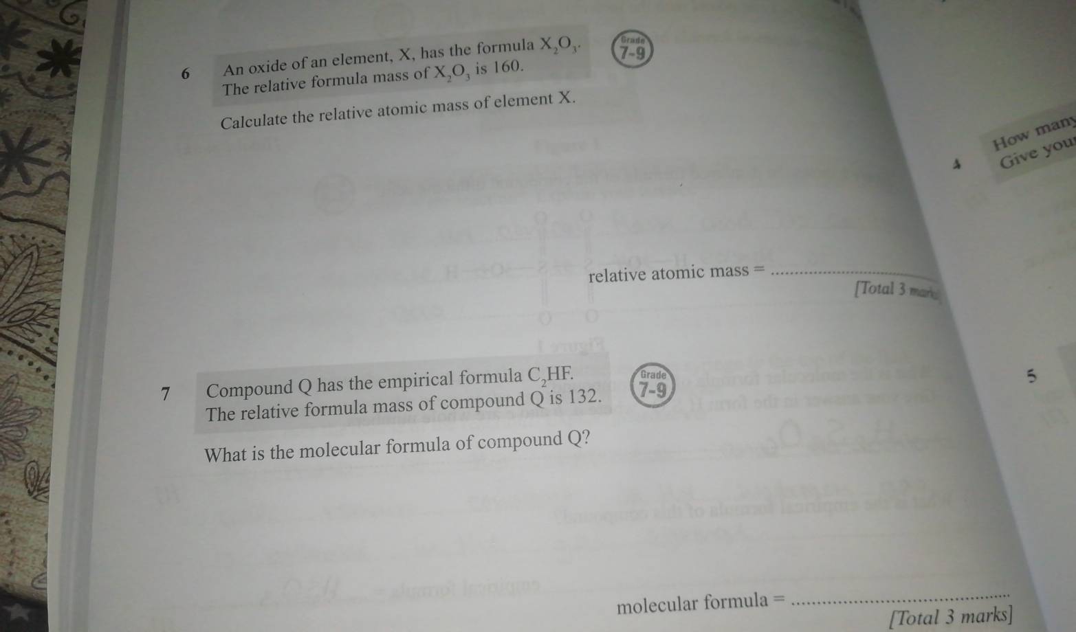 Grads 
6 An oxide of an element, X, has the formula X_2O_3. 7-9 
The relative formula mass of X_2O_3 is 160. 
Calculate the relative atomic mass of element X. 
How many 
4 Give you 
relative atomic mass =_ 
[Total 3 mark 
7 Compound Q has the empirical formula C_2H - Grade 
The relative formula mass of compound Q is 132. 7 -9 5 
What is the molecular formula of compound Q? 
molecular formula = 
_ 
[Total 3 marks]