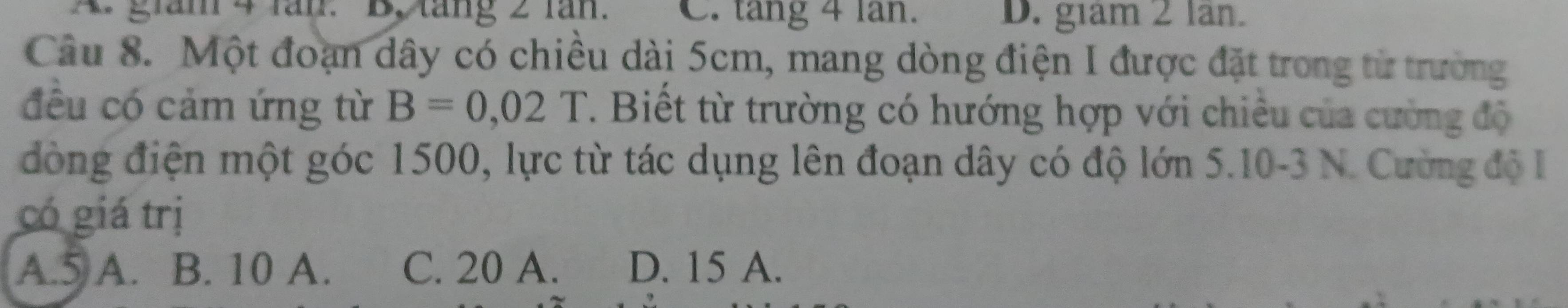 A grám 4 lăn. B, táng 2 lăn. C. tang 4 lan. D. giam 2 lan.
Câu 8. Một đoạn dây có chiều dài 5cm, mang dòng điện I được đặt trong từ trường
đều có cảm ứng từ B=0,02T. Biết từ trường có hướng hợp với chiêu của cường độ
đòng điện một góc 1500, lực từ tác dụng lên đoạn dây có độ lớn 5.10-3 N. Cường độ I
có giá trị
A. 5 A. B. 10 A. C. 20 A. D. 15 A.