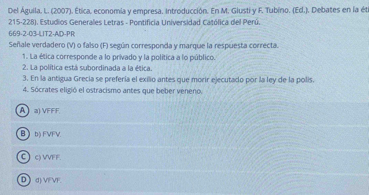 Del Águila, L. (2007). Ética, economía y empresa. Introducción. En M. Giusti y F. Tubino. (Ed.). Debates en la éti
215-228). Estudios Generales Letras - Pontificia Universidad Católica del Perú.
669-2-03-LIT2-AD-PR
Señale verdadero (V) o falso (F) según corresponda y marque la respuesta correcta.
1. La ética corresponde a lo privado y la política a lo público.
2. La política está subordinada a la ética.
3. En la antigua Grecia se prefería el exilio antes que morir ejecutado por la ley de la polis.
4. Sócrates eligió el ostracismo antes que beber veneno.
A  a) VFFF.
B  b) FVFV.
Cc) VVFF
Dd) VFVF.