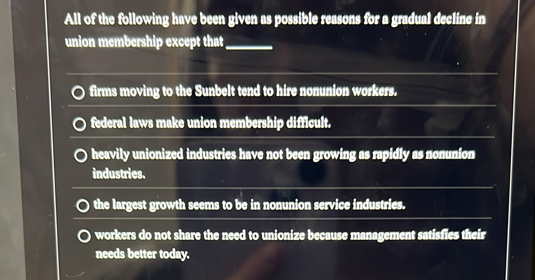 All of the following have been given as possible reasons for a gradual decline in
union membership except that_
firms moving to the Sunbelt tend to hire nonunion workers.
federal laws make union membership difficult.
heavily unionized industries have not been growing as rapidly as nonunion
industries.
the largest growth seems to be in nonunion service industries.
workers do not share the need to unionize because management satisfies their
needs better today.