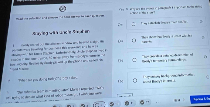 Why are the events in paragraph 1 important to the rising
Read the selection and choose the best answer to each question. action of the story?
They establish Brody's main conflict.
Staying with Uncle Stephen
1 Brody stared out the kitchen window and heaved a sigh. His parents. They show that Brody is upset with his
parents were traveling for business this weekend, and he was
staying with his Uncle Stephen. Unfortunately, Uncle Stephen lived in
a cabin in the countryside, 50 miles away from Brody's home in the
bustling city. Restlessly Brody picked up the phone and called his They provide a detailed description of
friend Marisa. Brody's temporary surroundings.
2 "What are you doing today?" Brody asked. They convey background information
about Brody's interests.
3 "Our robotics team is meeting later," Marisa reported. "We're
still trying to decide what kind of robot to design. I wish you were
10 11 12 , . . Next > Review & Su