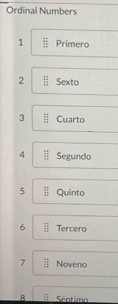 Ordinal Numbers
1 Primero
2 Sexto 
3 Cuarto
4 Segundo
5 Quinto 
6 Tercero
7 Noveno
8 Séntimo