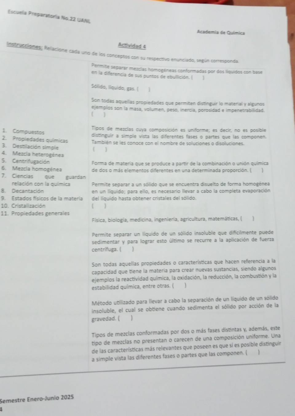 Escuela Preparatoría No.22 UANL
Academia de Química
Actividad 4
Instrucciónes, Relacione cada uno de los conceptos con su respectivo enunciado, según corresponda
Permite separar mezcias homogéneas conformadas por dos líquidos con base
en la diferencia de sus puntos de ebullición. ( 1
Sólido, liquído, gas. (
Son todas aquellas propiedades que permiten distinguir lo material y algunos
ejemplos son la masa, volumen, peso, inercía, porosidad e impenetrabilidad.
]
Tipos de mezclas cuya composición es uniforme; es decir, no es posible
1. Compuestos
distinguir a simple vista las diferentes fases o partes que las componen.
2. Propiedades químicas También se les conoce con el nombre de soluciones o disoluciones.
3. Destilación simple )
4. Mezcia heterogénea
5. Centrifugación Forma de matería que se produce a partir de la combinación o unión química
6. Mezcla homogénea de dos o más elementos diferentes en una determinada proporción. ( 
7. Ciencías que guardan
relación con la química Permite separar a un sólido que se encuentra disuelto de forma homogénea
8. Decantación en un líquído; para ello, es necesario llevar a cabo la completa evaporación
9. Estados físicos de la matería del líquído hasta obtener cristales del sólido.
10. Cristalización (
11. Propiedades generales
Física, biología, medicina, ingeniería, agricultura, matemáticas, ( )
Permite separar un líquido de un sólido insoluble que dificilmente puede
sedimentar y para lograr esto último se recurre a la aplicación de fuerza
centrifuga. (
Son todas aquellas propiedades o características que hacen referencia a la
capacidad que tiene la materia para crear nuevas sustancias, siendo algunos
ejemplos la reactividad química, la oxidación, la reducción, la combustión y la
estabilidad química, entre otras. ( )
Método utilizado para llevar a cabo la separación de un líquido de un sólido
insoluble, el cual se obtiene cuando sedimenta el sólido por acción de la
gravedad. (
Tipos de mezclas conformadas por dos o más fases distintas y, además, este
tipo de mezclas no presentan o carecen de una composición uniforme. Una
de las características más relevantes que poseen es que sí es posible distinguir
a simple vista las diferentes fases o partes que las componen. (
Semestre Enero-Junio 2025