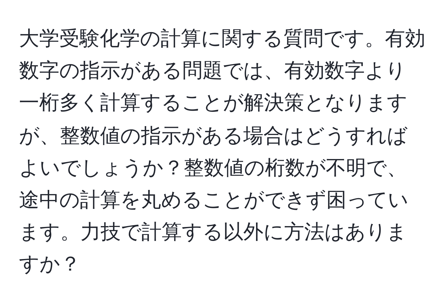 大学受験化学の計算に関する質問です。有効数字の指示がある問題では、有効数字より一桁多く計算することが解決策となりますが、整数値の指示がある場合はどうすればよいでしょうか？整数値の桁数が不明で、途中の計算を丸めることができず困っています。力技で計算する以外に方法はありますか？