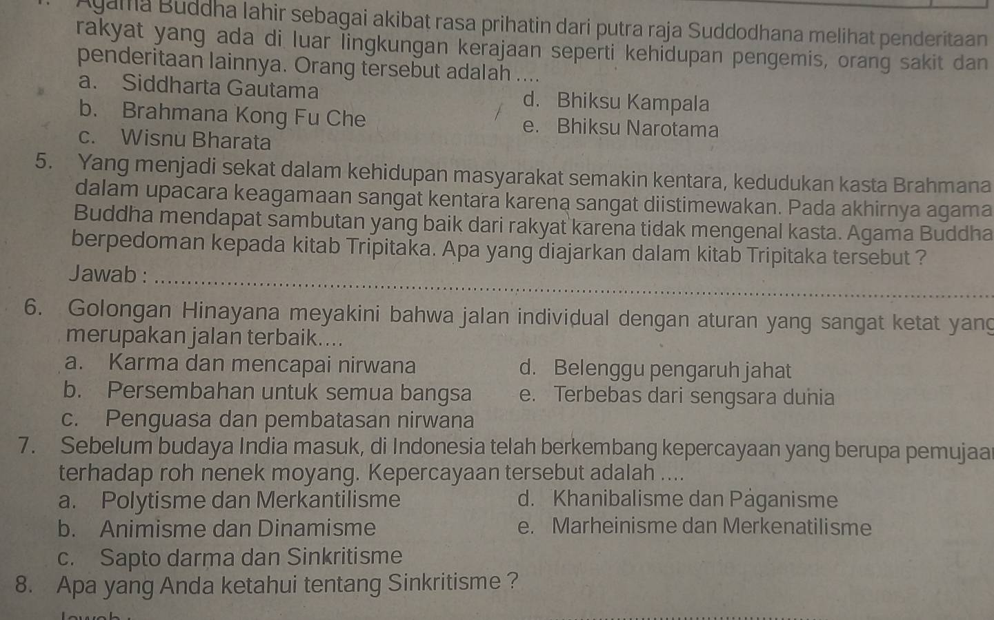 Ayama Buddha Iahir sebagai akibat rasa prihatin dari putra raja Suddodhana melihat penderitaan
rakyat yang ada di luar lingkungan kerajaan seperti kehidupan pengemis, orang sakit dan
penderitaan lainnya. Orang tersebut adalah_
a. Siddharta Gautama d. Bhiksu Kampala
b. Brahmana Kong Fu Che e. Bhiksu Narotama
c. Wisnu Bharata
5. Yang menjadi sekat dalam kehidupan masyarakat semakin kentara, kedudukan kasta Brahmana
dalam upacara keagamaan sangat kentara karena sangat diistimewakan. Pada akhirnya agama
Buddha mendapat sambutan yang baik dari rakyat karena tidak mengenal kasta. Agama Buddha
berpedoman kepada kitab Tripitaka. Apa yang diajarkan dalam kitab Tripitaka tersebut ?
Jawab :_
6. Golongan Hinayana meyakini bahwa jalan individual dengan aturan yang sangat ketat yang
merupakan jalan terbaik....
a. Karma dan mencapai nirwana d. Belenggu pengaruh jahat
b. Persembahan untuk semua bangsa e. Terbebas dari sengsara dunia
c. Penguasa dan pembatasan nirwana
7. Sebelum budaya India masuk, di Indonesia telah berkembang kepercayaan yang berupa pemujaa
terhadap roh nenek moyang. Kepercayaan tersebut adalah ....
a. Polytisme dan Merkantilisme d. Khanibalisme dan Päganisme
b. Animisme dan Dinamisme e. Marheinisme dan Merkenatilisme
c. Sapto darma dan Sinkritisme
8. Apa yang Anda ketahui tentang Sinkritisme ?