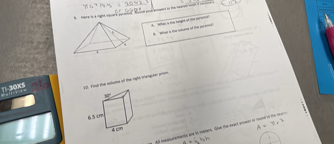 Here is a right square pyramid. Hound your answers to the nearest tenth if necessary
teceret p n
A. What is the height of the pyramid?
B. What is the volume of the pyramid?
MültiView TI-30XS
10. Find the volume of the right triangular prism.
All measurements are in meters. Give the exact answer or round to the na