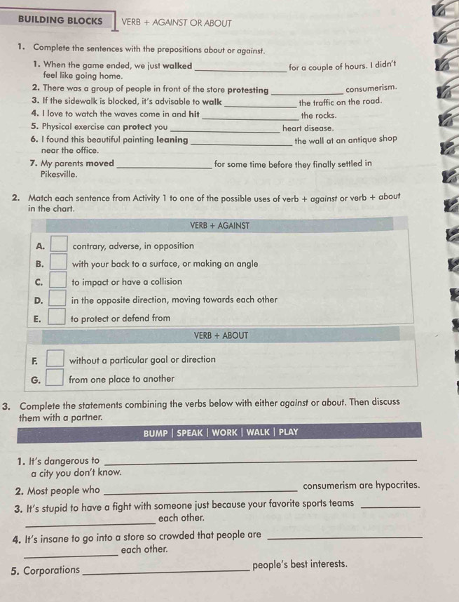BUILDING BLOCKS VERB + AGAINST OR ABOUT
1. Complete the sentences with the prepositions about or against.
1. When the game ended, we just walked
_for a couple of hours. I didn't
feel like going home.
2. There was a group of people in front of the store protesting_
consumerism.
_
3. If the sidewalk is blocked, it's advisable to walk the traffic on the road.
4. I love to watch the waves come in and hit _the rocks.
5. Physical exercise can protect you _heart disease.
6. I found this beautiful painting leaning _the wall at an antique shop
near the office.
7. My parents moved _for some time before they finally settled in
Pikesville.
2. Match each sentence from Activity 1 to one of the possible uses of verb + against or verb + about
in the chart.
VERB + AGAINST
A. contrary, adverse, in opposition
B. □  with your back to a surface, or making an angle
C. □ to impact or have a collision
D. □ in the opposite direction, moving towards each other
E. □ to protect or defend from
VERB + ABOUT
F without a particular goal or direction
G. from one place to another
3. Complete the statements combining the verbs below with either against or about. Then discuss
them with a partner.
buMP | SPeAK | WORK | WaLK | PLAy
1. It's dangerous to_
a city you don't know.
2. Most people who _consumerism are hypocrites.
3. It’s stupid to have a fight with someone just because your favorite sports teams_
_
each other.
4. It's insane to go into a store so crowded that people are_
_
each other.
5. Corporations _people's best interests.