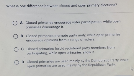 What is one difference between closed and open primary elections?
A. Closed primaries encourage voter participation, while open
primaries discourage it.
B. Closed primaries promote party unity, while open primaries
encourage opinions from a range of voters.
C. Closed primaries forbid registered party members from
participating, while open primaries allow it.
D. Closed primaries are used mainly by the Democratic Party, while
open primaries are used mainly by the Republican Party.