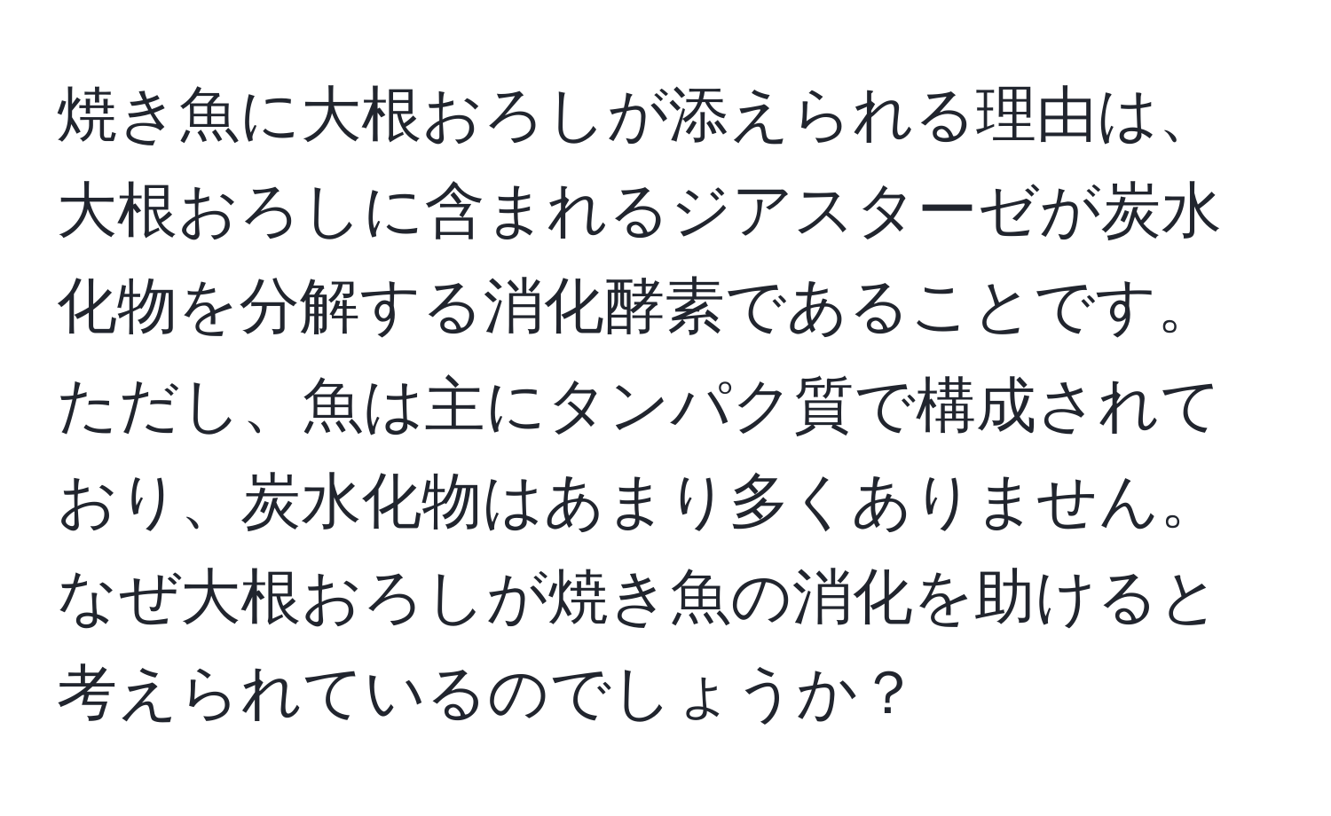 焼き魚に大根おろしが添えられる理由は、大根おろしに含まれるジアスターゼが炭水化物を分解する消化酵素であることです。ただし、魚は主にタンパク質で構成されており、炭水化物はあまり多くありません。なぜ大根おろしが焼き魚の消化を助けると考えられているのでしょうか？