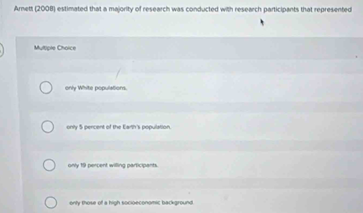 Arnett (2008) estimated that a majority of research was conducted with research participants that represented
Multiple Choice
only White populations.
only 5 percent of the Earth's population.
only 19 percent willing participants.
onty those of a high socioeconomic background.