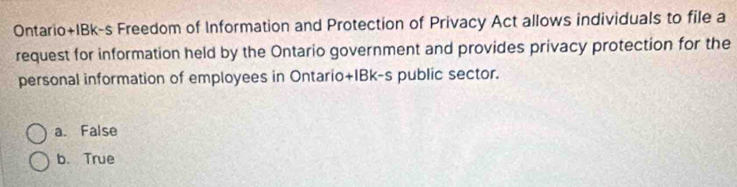 Ontario+IBk-s Freedom of Information and Protection of Privacy Act allows individuals to file a
request for information held by the Ontario government and provides privacy protection for the
personal information of employees in Ontario+IBk-s public sector.
a. False
b.True