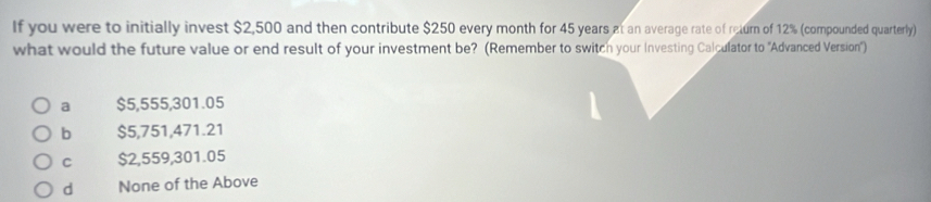 If you were to initially invest $2,500 and then contribute $250 every month for 45 years at an average rate of return of 12% (compounded quarterly)
what would the future value or end result of your investment be? (Remember to switch your Investing Calculator to 'Advanced Version")
a $5,555,301.05
b $5,751,471.21
C $2,559,301.05
d None of the Above