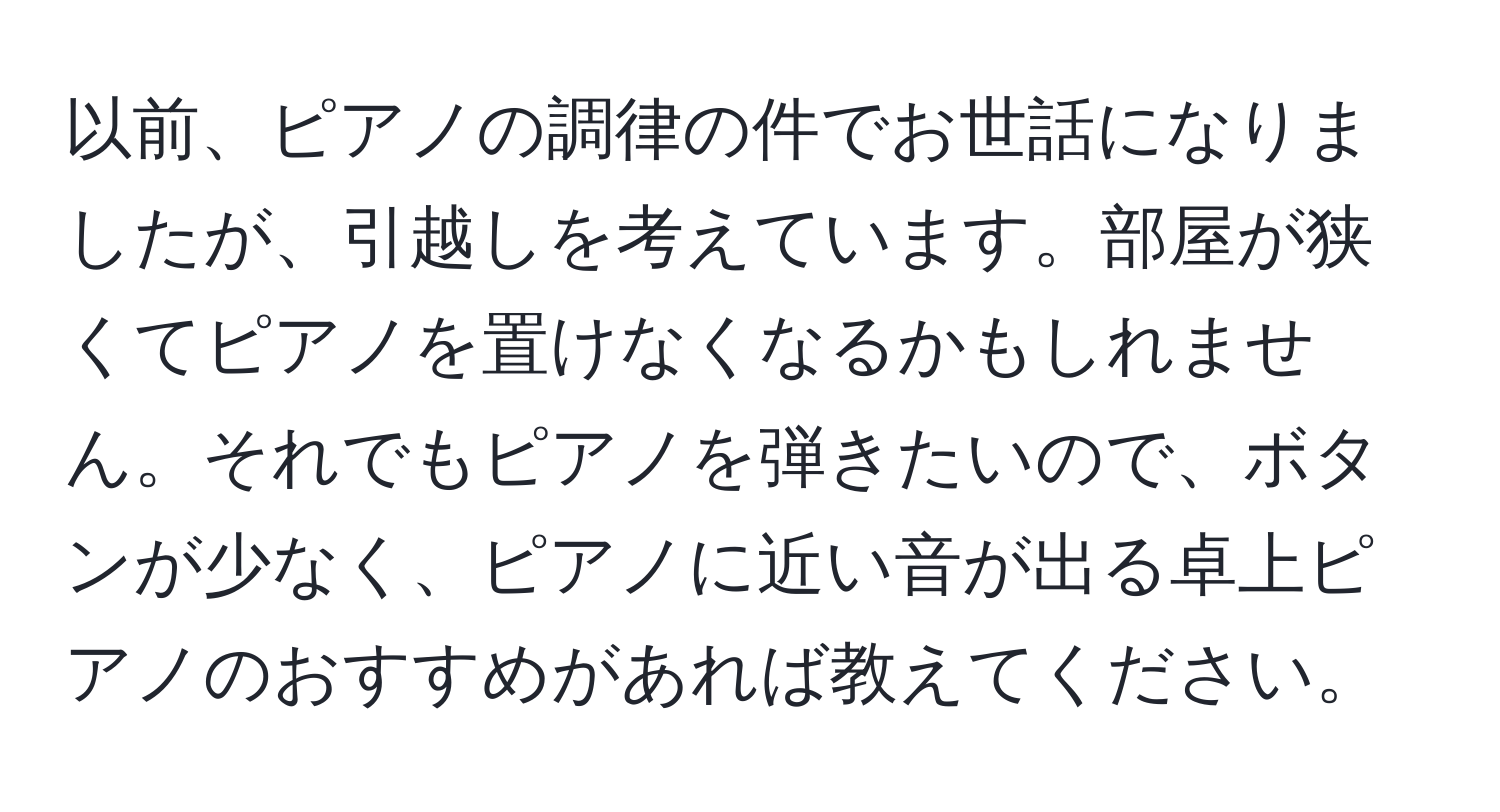 以前、ピアノの調律の件でお世話になりましたが、引越しを考えています。部屋が狭くてピアノを置けなくなるかもしれません。それでもピアノを弾きたいので、ボタンが少なく、ピアノに近い音が出る卓上ピアノのおすすめがあれば教えてください。