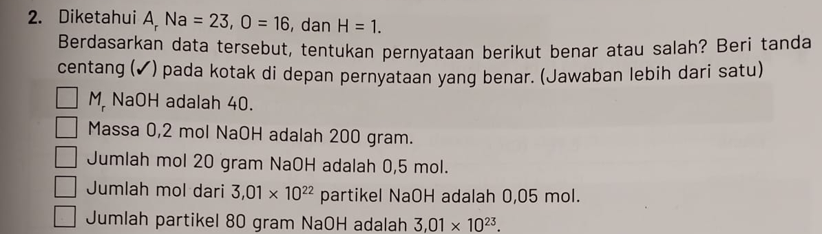 Diketahui A Na=23, O=16 , dan H=1. 
Berdasarkan data tersebut, tentukan pernyataan berikut benar atau salah? Beri tanda
centang (✔) pada kotak di depan pernyataan yang benar. (Jawaban lebih dari satu)
M NaOH adalah 40.
Massa 0,2 mol NaOH adalah 200 gram.
Jumlah mol 20 gram NaOH adalah 0,5 mol.
Jumlah mol dari 3,01* 10^(22) partikel NaOH adalah 0,05 mol.
Jumlah partikel 80 gram NaOH adalah 3,01* 10^(23).