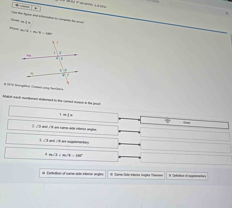 3316268
J3 ano Paraller Lines
=》 Listen
Use the figure and information to complete the proof
Given mparallel n
Prove m∠ 3+m∠ 6=180°
Match each numbered statement to the correct reason in the proof.
1. mparallel n
Given
2∠ 3 and ∠ 6 are same-side interior angles.
3 ∠ 3 and ∠ 6 are supplementary.
4. m∠ 3+m∠ 6=180°
:: Definition of same-side interior angles # Same-Side Interior Angles Theorem # Definition of supplementary