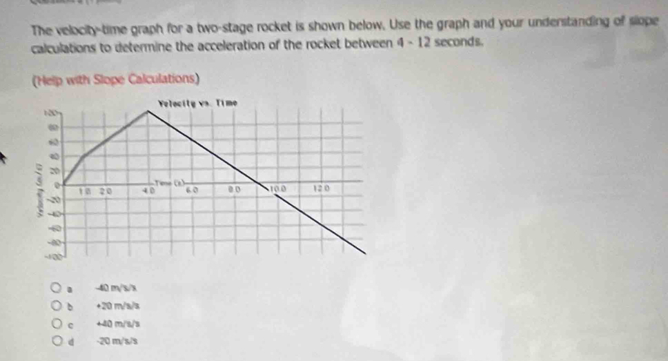 The velocity-time graph for a two-stage rocket is shown below. Use the graph and your understanding of slope
calculations to determine the acceleration of the rocket between 4 - 12 seconds.. -40 m/s/x
b +20 m/s/s
c +40 m/s/s
d - 20 m/s/s