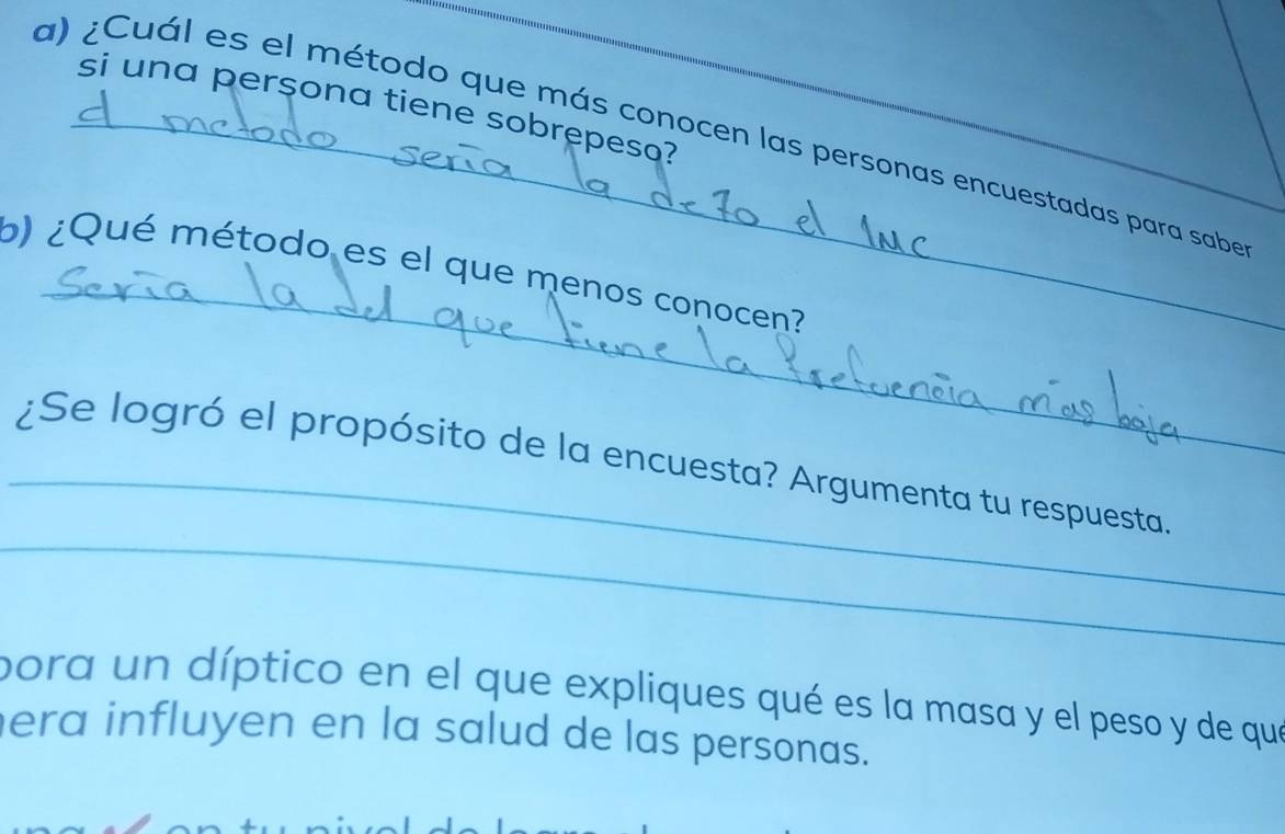 si una perçona tiene sobrepesa? 
a) ¿Cuál es el método que más conocen las personas encuestadas para sabe 
_ 
b) ¿Qué método es el que menos conocen? 
_ 
_¿Se logró el propósito de la encuesta? Argumenta tu respuesta. 
pora un díptico en el que expliques qué es la masa y el peso y de que 
era influyen en la salud de las personas.