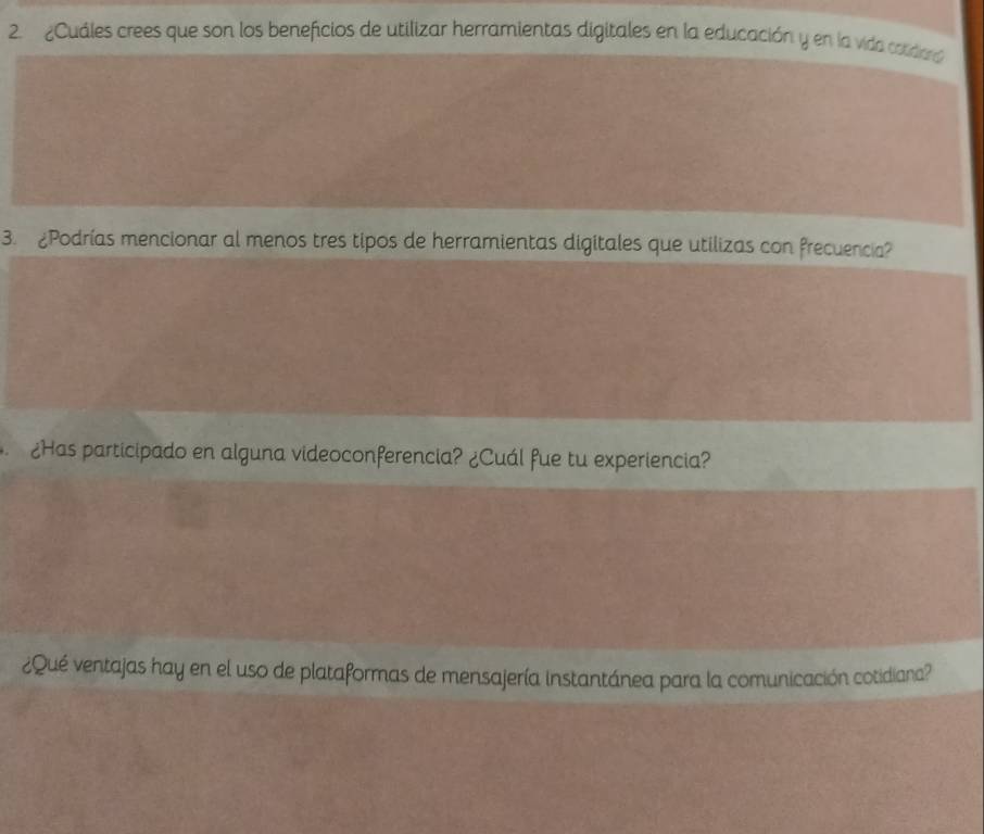 ¿Cuáles crees que son los beneficios de utilizar herramientas digitales en la educación y en la vida cstidard 
3. ¿Podrías mencionar al menos tres tipos de herramientas digitales que utilizas con frecuencia? 
¿Has participado en alguna videoconferencia? ¿Cuál fue tu experiencia? 
¿Qué ventajas hay en el uso de plataformas de mensajería instantánea para la comunicación cotidiana?