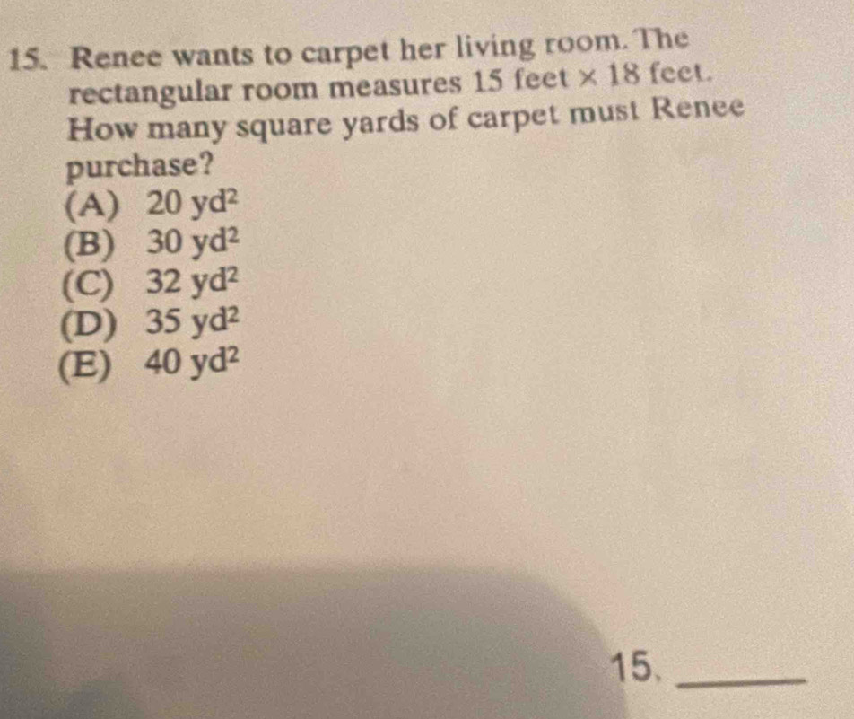 Renee wants to carpet her living room. The
rectangular room measures 1: 5feet * 18 feet.
How many square yards of carpet must Renee
purchase?
(A) 20yd^2
(B) 30yd^2
(C) 32yd^2
(D) 35yd^2
(E) 40yd^2
15._