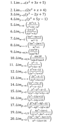 Lim_xto 4(x^2+3x+5)
2. Lim_xto -1(2x^2+x+4)
3. Lim_yto 3(y^3-2y+7)
4. Lim_yto -2(y^3+5y-1)
5. Lim_tto 0( (2t^2+1)/t^3+3t-4 )
6. Lim_tto 1(frac (t+1)^22(t^2+3))
7. Lim_wto 2( (3w^2-4w+2)/w^3-5 )
8. Lim_wto -1( (3w^2-2w+7)/w^2+1 )
9. Lim_θ to π /4( sin^2θ /tan^3θ  )
10. Lim_θ to π /6( sin 2θ /sin θ tan θ  )
11. Lim_xto 1( (x^2-1)/x^2+3x-4 )
12. Lim_x-3( (x^2+x-12)/2x^2-7x+3 )
13. Lim_xto -1( (2x^2-x-3)/3x^2+5x+2 )
14. Lim_xto 4( (2x^2-7x-4)/x^2-x-12 )
15. Lim_yto 2( (y^3-y^2-y-2)/2y^3-5y^2+5y-6 )
16. Lim_yto 3( (y^3-13y+12)/y^3-14y+15 )
17. Lim_beta to 3( (beta^3+beta^2-8beta -12)/beta^3-4beta^2-3beta +18 )
19. Lim_xto 1/2( (4x^3-3x+1)/12x^3-8x^2-x+1 )
20. Lim_ato 2( (2a^3-5a^2-4a+12)/a^3-12a+16 )