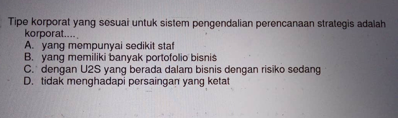 Tipe korporat yang sesuai untuk sistem pengendalian perencanaan strategis adalah
korporat....
A. yang mempunyai sedikit staf
B. yang memiliki banyak portofolio bisnis
C. dengan U2S yang berada dalam bisnis dengan risiko sedang
D. tidak menghadapi persaingan yang ketat